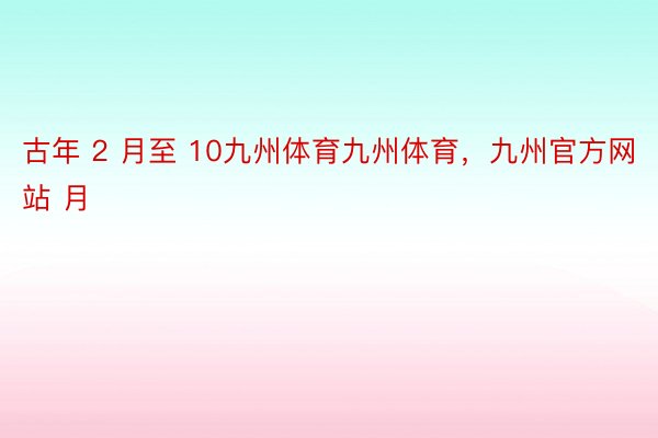 古年 2 月至 10九州体育九州体育，九州官方网站 月