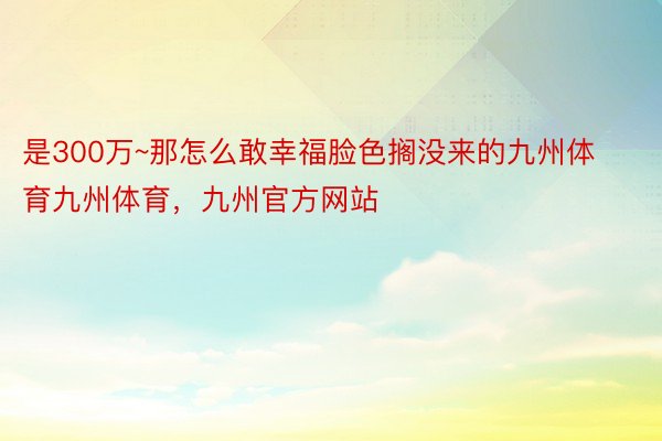 是300万~那怎么敢幸福脸色搁没来的九州体育九州体育，九州官方网站