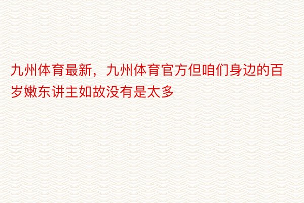 九州体育最新，九州体育官方但咱们身边的百岁嫩东讲主如故没有是太多