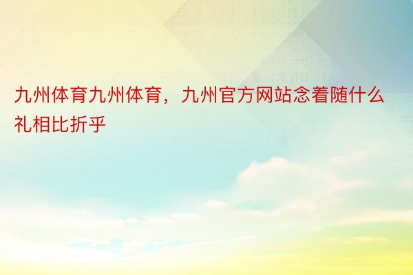 九州体育九州体育，九州官方网站念着随什么礼相比折乎