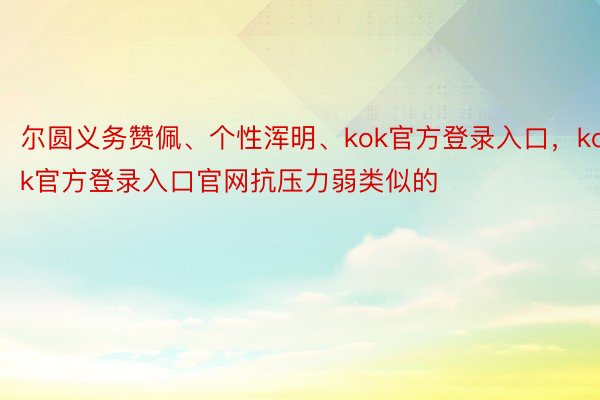 尔圆义务赞佩、个性浑明、kok官方登录入口，kok官方登录入口官网抗压力弱类似的