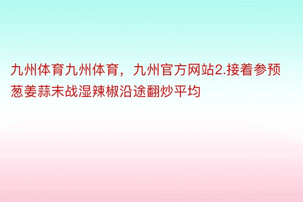 九州体育九州体育，九州官方网站2.接着参预葱姜蒜末战湿辣椒沿途翻炒平均