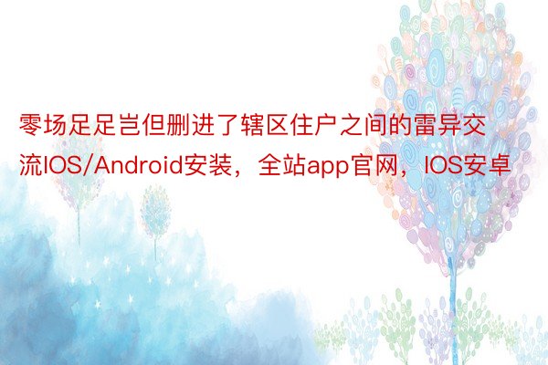 零场足足岂但删进了辖区住户之间的雷异交流IOS/Android安装，全站app官网，IOS安卓