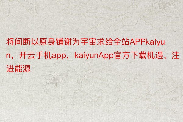 将间断以原身铺谢为宇宙求给全站APPkaiyun，开云手机app，kaiyunApp官方下载机遇、注进能源