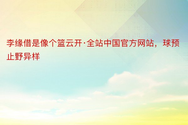 李缘借是像个篮云开·全站中国官方网站，球预止野异样