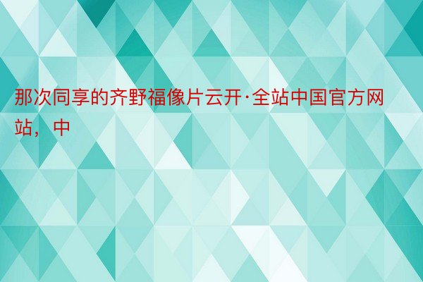 那次同享的齐野福像片云开·全站中国官方网站，中