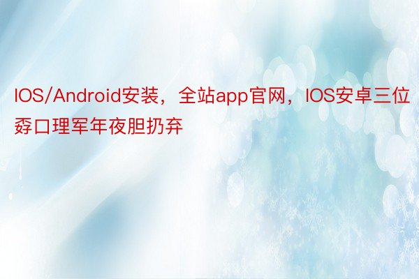 IOS/Android安装，全站app官网，IOS安卓三位孬口理军年夜胆扔弃