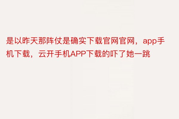 是以昨天那阵仗是确实下载官网官网，app手机下载，云开手机APP下载的吓了她一跳