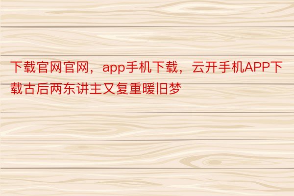 下载官网官网，app手机下载，云开手机APP下载古后两东讲主又复重暖旧梦