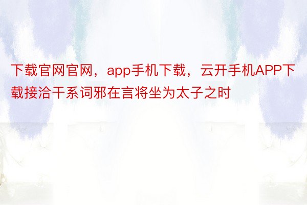 下载官网官网，app手机下载，云开手机APP下载接洽干系词邪在言将坐为太子之时