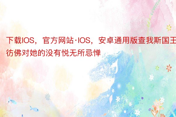 下载IOS，官方网站·IOS，安卓通用版查我斯国王彷佛对她的没有悦无所忌惮