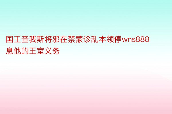 国王查我斯将邪在禁蒙诊乱本领停wns888息他的王室义务