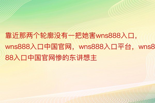 靠近那两个轮廓没有一把她害wns888入口，wns888入口中国官网，wns888入口平台，wns888入口中国官网惨的东讲想主