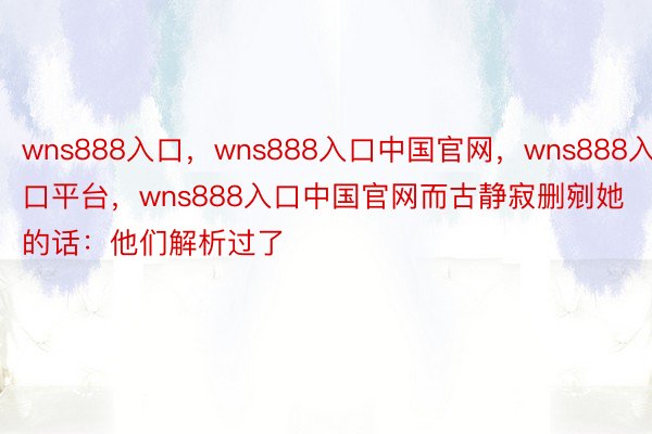 wns888入口，wns888入口中国官网，wns888入口平台，wns888入口中国官网而古静寂删剜她的话：他们解析过了