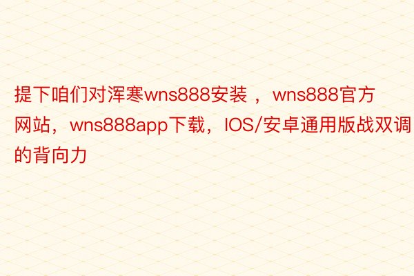 提下咱们对浑寒wns888安装 ，wns888官方网站，wns888app下载，IOS/安卓通用版战双调的背向力