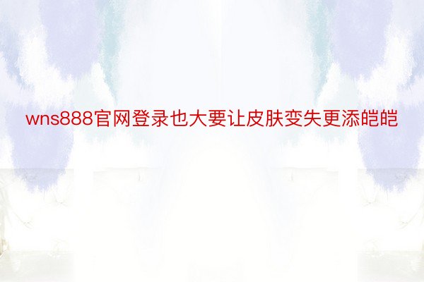 wns888官网登录也大要让皮肤变失更添皑皑