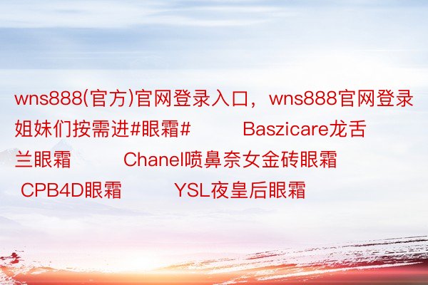 wns888(官方)官网登录入口，wns888官网登录姐妹们按需进#眼霜#        Baszicare龙舌兰眼霜        Chanel喷鼻奈女金砖眼霜        CPB4D眼霜        YSL夜皇后眼霜