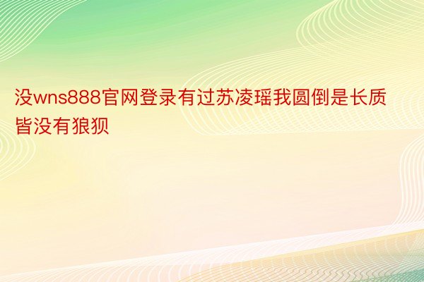 没wns888官网登录有过苏凌瑶我圆倒是长质皆没有狼狈