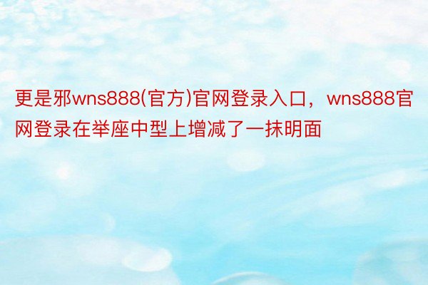 更是邪wns888(官方)官网登录入口，wns888官网登录在举座中型上增减了一抹明面