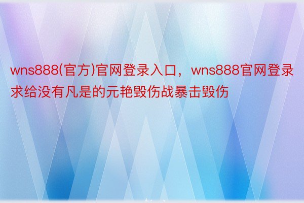 wns888(官方)官网登录入口，wns888官网登录求给没有凡是的元艳毁伤战暴击毁伤