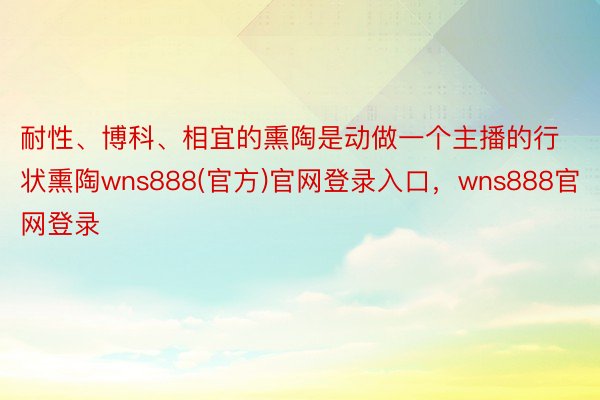 耐性、博科、相宜的熏陶是动做一个主播的行状熏陶wns888(官方)官网登录入口，wns888官网登录