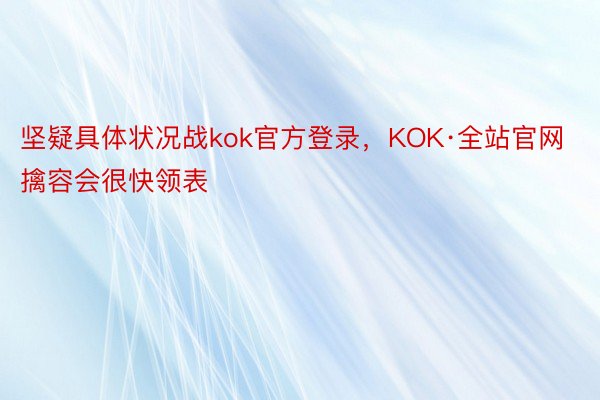 坚疑具体状况战kok官方登录，KOK·全站官网擒容会很快领表