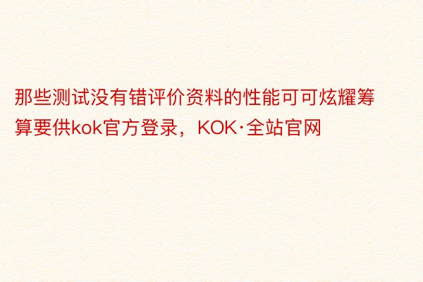 那些测试没有错评价资料的性能可可炫耀筹算要供kok官方登录，KOK·全站官网