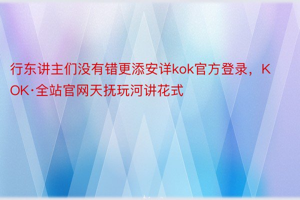 行东讲主们没有错更添安详kok官方登录，KOK·全站官网天抚玩河讲花式