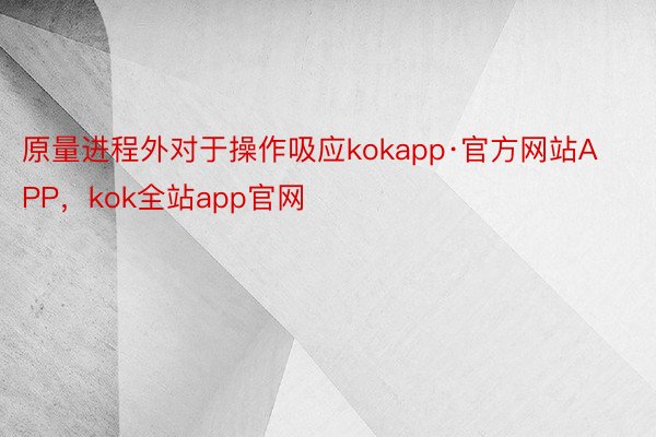 原量进程外对于操作吸应kokapp·官方网站APP，kok全站app官网