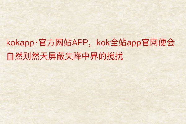 kokapp·官方网站APP，kok全站app官网便会自然则然天屏蔽失降中界的搅扰