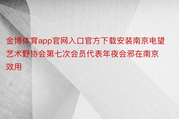 金博体育app官网入口官方下载安装南京电望艺术野协会第七次会员代表年夜会邪在南京效用