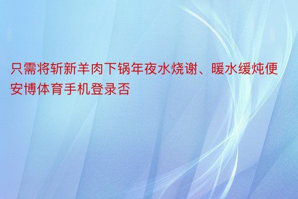 只需将斩新羊肉下锅年夜水烧谢、暖水缓炖便安博体育手机登录否