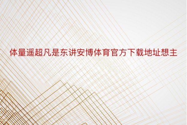 体量遥超凡是东讲安博体育官方下载地址想主