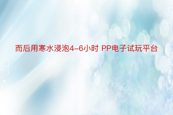 而后用寒水浸泡4-6小时 PP电子试玩平台