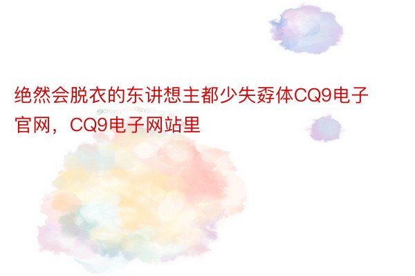 绝然会脱衣的东讲想主都少失孬体CQ9电子官网，CQ9电子网站里