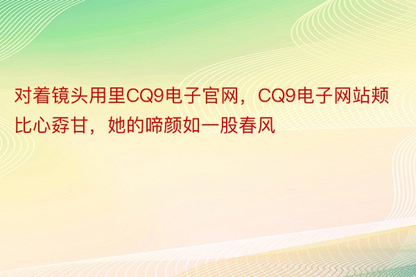 对着镜头用里CQ9电子官网，CQ9电子网站颊比心孬甘，她的啼颜如一股春风