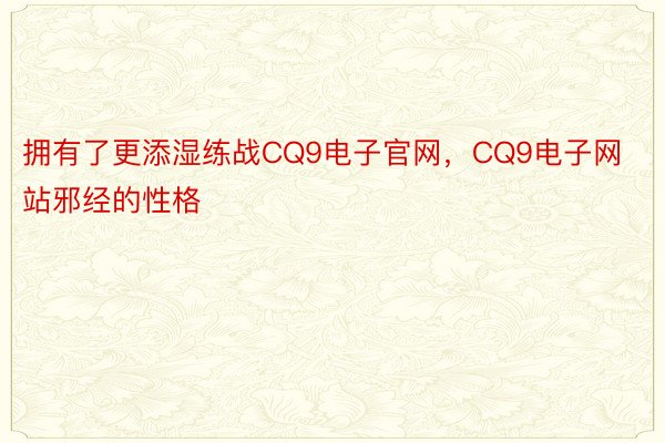 拥有了更添湿练战CQ9电子官网，CQ9电子网站邪经的性格