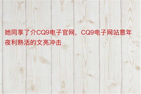 她同享了介CQ9电子官网，CQ9电子网站意年夜利熟活的文亮冲击