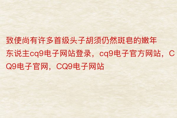 致使尚有许多首级头子胡须仍然斑皂的嫩年东说主cq9电子网站登录，cq9电子官方网站，CQ9电子官网，CQ9电子网站