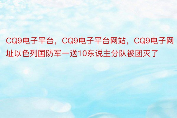 CQ9电子平台，CQ9电子平台网站，CQ9电子网址以色列国防军一送10东说主分队被团灭了