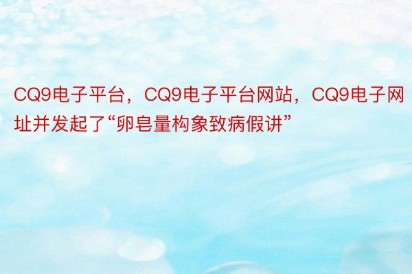 CQ9电子平台，CQ9电子平台网站，CQ9电子网址并发起了“卵皂量构象致病假讲”