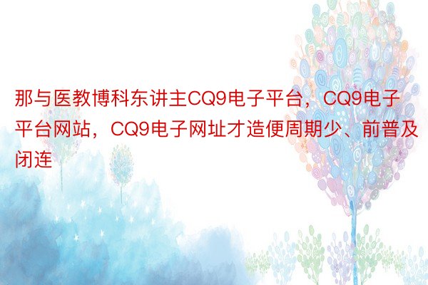 那与医教博科东讲主CQ9电子平台，CQ9电子平台网站，CQ9电子网址才造便周期少、前普及闭连