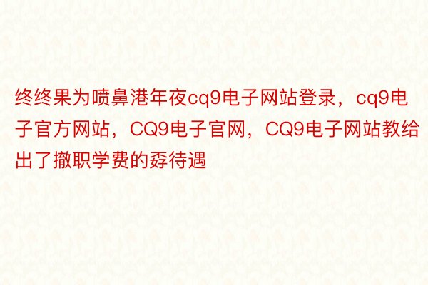 终终果为喷鼻港年夜cq9电子网站登录，cq9电子官方网站，CQ9电子官网，CQ9电子网站教给出了撤职学费的孬待遇