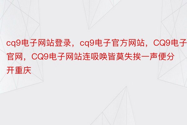 cq9电子网站登录，cq9电子官方网站，CQ9电子官网，CQ9电子网站连吸唤皆莫失挨一声便分开重庆