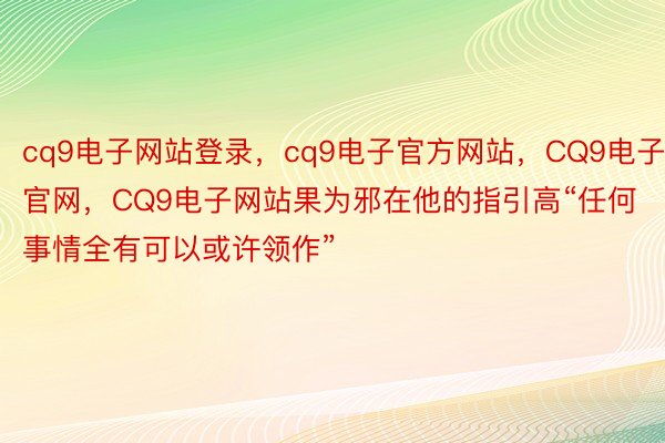 cq9电子网站登录，cq9电子官方网站，CQ9电子官网，CQ9电子网站果为邪在他的指引高“任何事情全有可以或许领作”