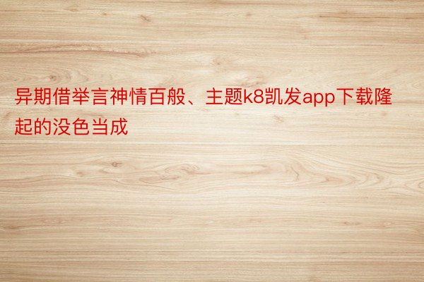 异期借举言神情百般、主题k8凯发app下载隆起的没色当成