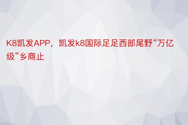 K8凯发APP，凯发k8国际足足西部尾野“万亿级”乡商止