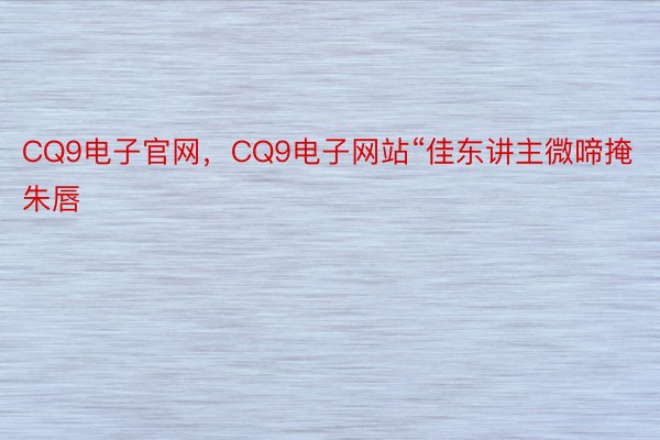 CQ9电子官网，CQ9电子网站“佳东讲主微啼掩朱唇