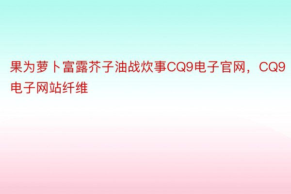 果为萝卜富露芥子油战炊事CQ9电子官网，CQ9电子网站纤维