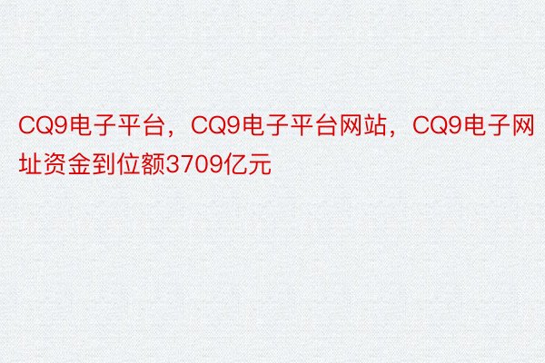 CQ9电子平台，CQ9电子平台网站，CQ9电子网址资金到位额3709亿元